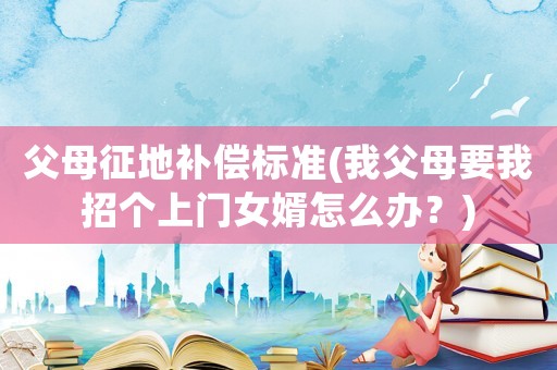 父母征地補(bǔ)償標(biāo)準(zhǔn)(我父母要我招個(gè)上門女婿怎么辦？)