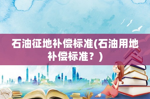 石油征地補(bǔ)償標(biāo)準(zhǔn)(石油用地補(bǔ)償標(biāo)準(zhǔn)？)