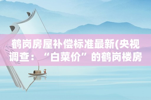 鶴崗房屋補(bǔ)償標(biāo)準(zhǔn)最新(央視調(diào)查：“白菜價”的鶴崗樓房果然有問題, 你怎么看)