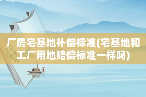 廠房宅基地補償標準(宅基地和工廠用地賠償標準一樣嗎)