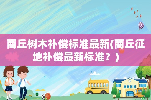 商丘樹木補償標準最新(商丘征地補償最新標準？)