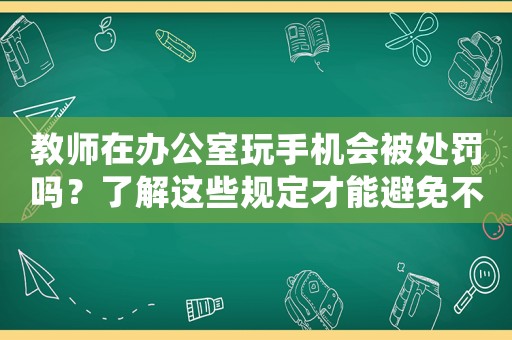 教師在辦公室玩手機會被處罰嗎？了解這些規(guī)定才能避免不必要的麻煩