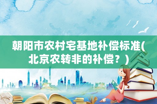 朝陽市農(nóng)村宅基地補償標(biāo)準(zhǔn)(北京農(nóng)轉(zhuǎn)非的補償？)