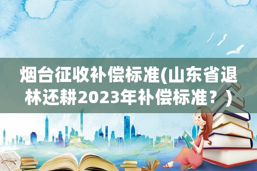 煙臺征收補償標準(山東省退林還耕2023年補償標準？)