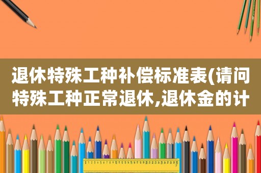 退休特殊工種補(bǔ)償標(biāo)準(zhǔn)表(請(qǐng)問特殊工種正常退休,退休金的計(jì)算辦法？)