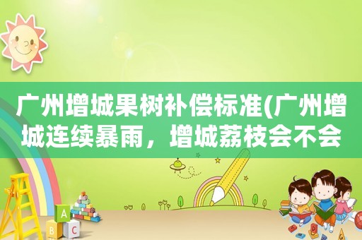 廣州增城果樹補(bǔ)償標(biāo)準(zhǔn)(廣州增城連續(xù)暴雨，增城荔枝會不會失收呢？)