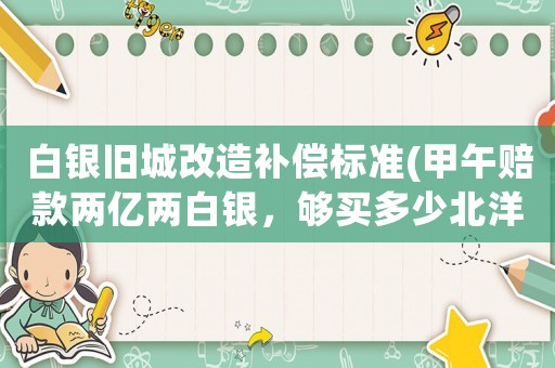 白銀舊城改造補(bǔ)償標(biāo)準(zhǔn)(甲午賠款兩億兩白銀，夠買多少北洋水師？)