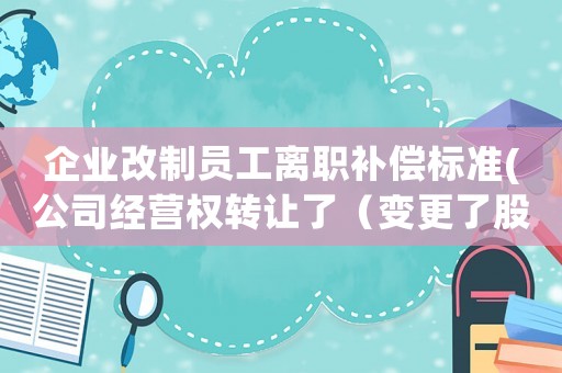 企業(yè)改制員工離職補(bǔ)償標(biāo)準(zhǔn)(公司經(jīng)營權(quán)轉(zhuǎn)讓了（變更了股東），員工辭工有什么經(jīng)濟(jì)補(bǔ)償嗎)
