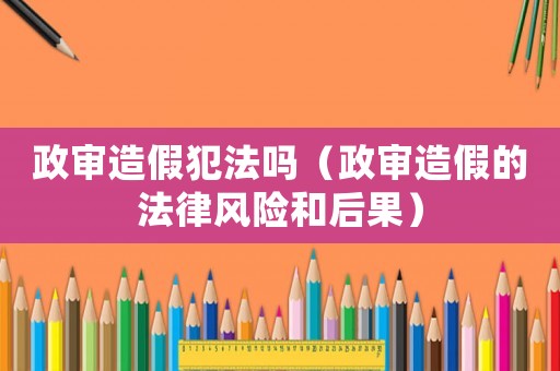 政審造假犯法嗎（政審造假的法律風(fēng)險(xiǎn)和后果）
