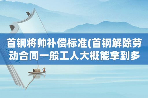 首鋼將帥補(bǔ)償標(biāo)準(zhǔn)(首鋼解除勞動(dòng)合同一般工人大概能拿到多少補(bǔ)償？)