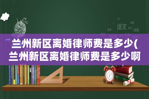 蘭州新區(qū)離婚律師費是多少(蘭州新區(qū)離婚律師費是多少啊)