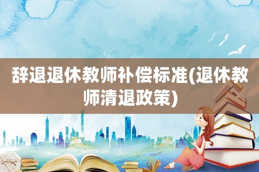 辭退退休教師補(bǔ)償標(biāo)準(zhǔn)(退休教師清退政策)