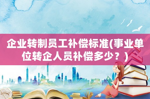 企業(yè)轉(zhuǎn)制員工補(bǔ)償標(biāo)準(zhǔn)(事業(yè)單位轉(zhuǎn)企人員補(bǔ)償多少？)