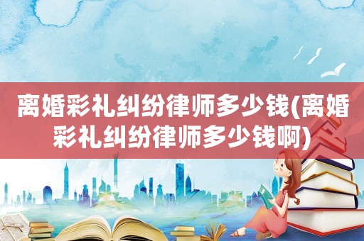 離婚彩禮糾紛律師多少錢(離婚彩禮糾紛律師多少錢啊)