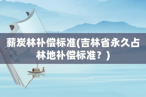 薪炭林補(bǔ)償標(biāo)準(zhǔn)(吉林省永久占林地補(bǔ)償標(biāo)準(zhǔn)？)