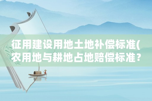 征用建設(shè)用地土地補償標(biāo)準(zhǔn)(農(nóng)用地與耕地占地賠償標(biāo)準(zhǔn)？)