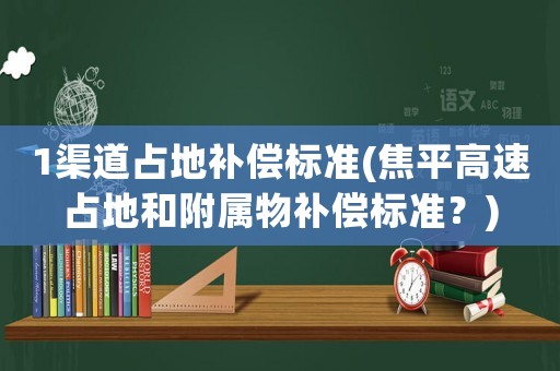 1渠道占地補償標(biāo)準(zhǔn)(焦平高速占地和附屬物補償標(biāo)準(zhǔn)？)