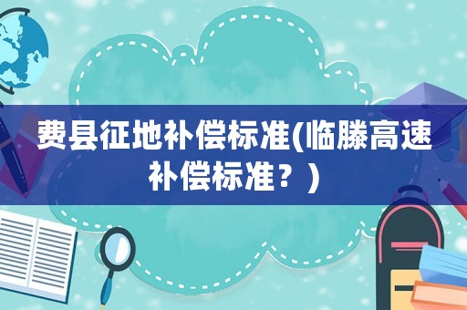 費縣征地補償標(biāo)準(zhǔn)(臨滕高速補償標(biāo)準(zhǔn)？)
