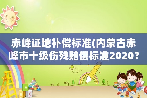 赤峰證地補(bǔ)償標(biāo)準(zhǔn)(內(nèi)蒙古赤峰市十級(jí)傷殘賠償標(biāo)準(zhǔn)2020？)