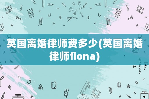 英國(guó)離婚律師費(fèi)多少(英國(guó)離婚律師fiona)