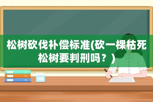 松樹砍伐補(bǔ)償標(biāo)準(zhǔn)(砍一棵枯死松樹要判刑嗎？)