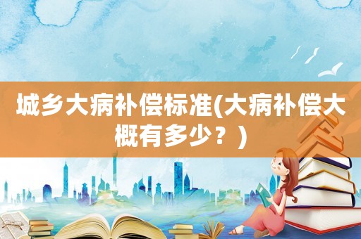 城鄉(xiāng)大病補償標準(大病補償大概有多少？)