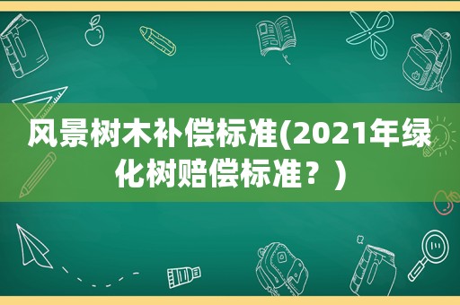 風(fēng)景樹木補償標準(2021年綠化樹賠償標準？)