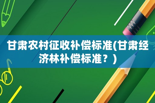 甘肅農(nóng)村征收補償標準(甘肅經(jīng)濟林補償標準？)