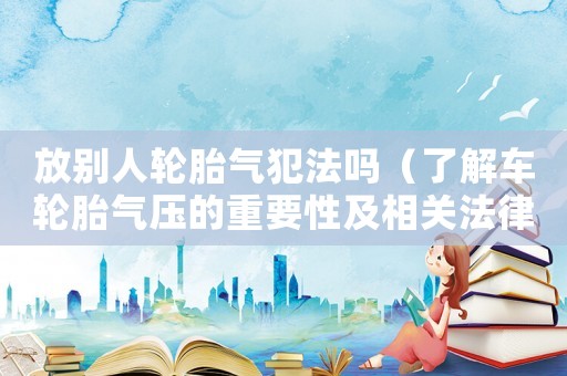 放別人輪胎氣犯法嗎（了解車輪胎氣壓的重要性及相關(guān)法律規(guī)定）