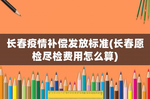 長(zhǎng)春疫情補(bǔ)償發(fā)放標(biāo)準(zhǔn)(長(zhǎng)春愿檢盡檢費(fèi)用怎么算)