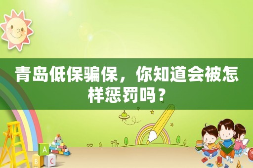 青島低保騙保，你知道會(huì)被怎樣懲罰嗎？