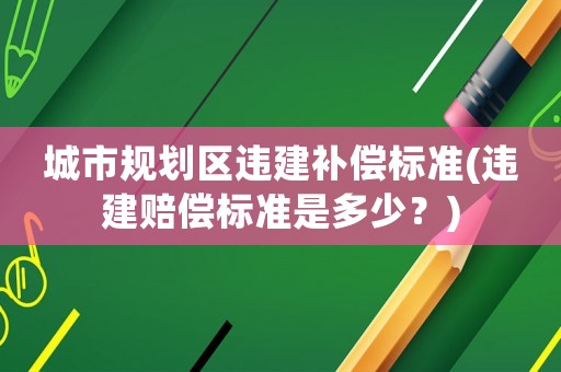 城市規(guī)劃區(qū)違建補償標準(違建賠償標準是多少？)