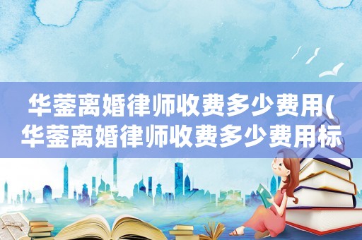 華鎣離婚律師收費(fèi)多少費(fèi)用(華鎣離婚律師收費(fèi)多少費(fèi)用標(biāo)準(zhǔn))