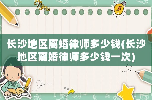 長(zhǎng)沙地區(qū)離婚律師多少錢(長(zhǎng)沙地區(qū)離婚律師多少錢一次)