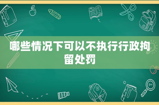 哪些情況下可以不執(zhí)行行政拘留處罰