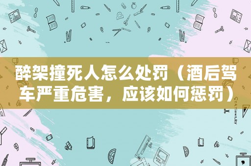 醉架撞死人怎么處罰（酒后駕車嚴重危害，應該如何懲罰）