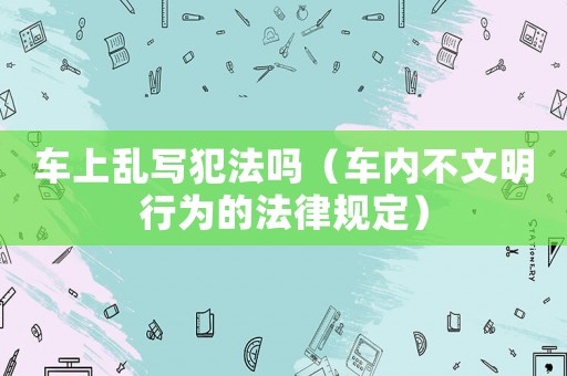 車上亂寫犯法嗎（車內不文明行為的法律規(guī)定）