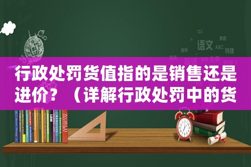 行政處罰貨值指的是銷(xiāo)售還是進(jìn)價(jià)？（詳解行政處罰中的貨值計(jì)算方法）