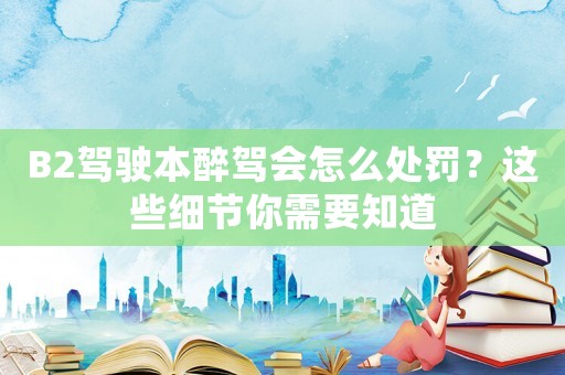 B2駕駛本醉駕會(huì)怎么處罰？這些細(xì)節(jié)你需要知道