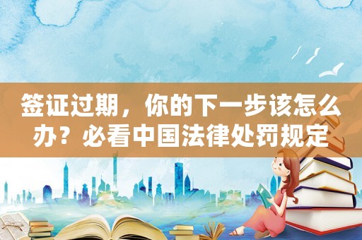 簽證過期，你的下一步該怎么辦？必看中國法律處罰規(guī)定