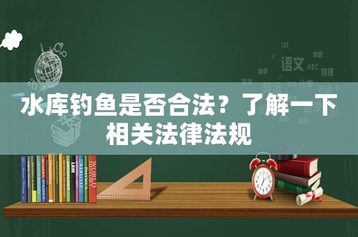 水庫(kù)釣魚是否合法？了解一下相關(guān)法律法規(guī)