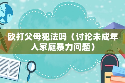 歐打父母犯法嗎（討論未成年人家庭暴力問(wèn)題）