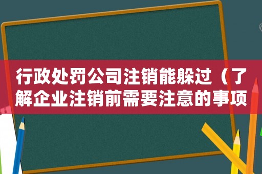 行政處罰公司注銷能躲過（了解企業(yè)注銷前需要注意的事項）