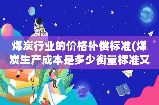 煤炭行業(yè)的價(jià)格補(bǔ)償標(biāo)準(zhǔn)(煤炭生產(chǎn)成本是多少衡量標(biāo)準(zhǔn)又是什么價(jià)格從幾百賣到兩千是否合法？)