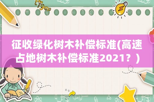 征收綠化樹木補償標準(高速占地樹木補償標準2021？)