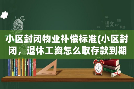 小區(qū)封閉物業(yè)補償標準(小區(qū)封閉，退休工資怎么取存款到期該怎么辦理)