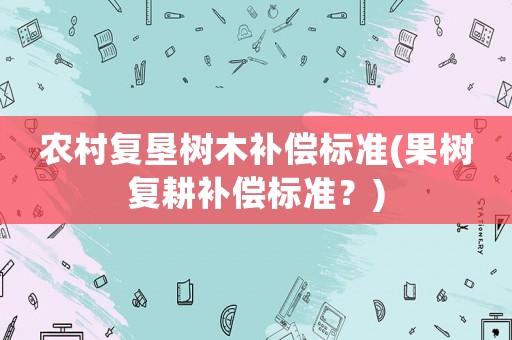 農(nóng)村復(fù)墾樹木補(bǔ)償標(biāo)準(zhǔn)(果樹復(fù)耕補(bǔ)償標(biāo)準(zhǔn)？)