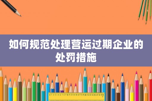 如何規(guī)范處理營運(yùn)過期企業(yè)的處罰措施