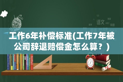 工作6年補償標準(工作7年被公司辭退賠償金怎么算？)