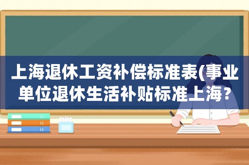上海退休工資補償標(biāo)準(zhǔn)表(事業(yè)單位退休生活補貼標(biāo)準(zhǔn)上海？)
